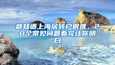 都知道上海居转户很难，20个常见问题看完让你明白