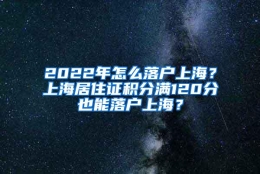 2022年怎么落户上海？上海居住证积分满120分也能落户上海？