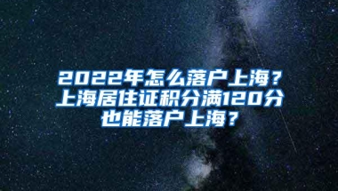 2022年怎么落户上海？上海居住证积分满120分也能落户上海？