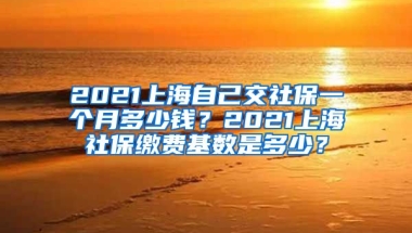 2021上海自己交社保一个月多少钱？2021上海社保缴费基数是多少？