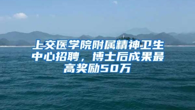 上交医学院附属精神卫生中心招聘，博士后成果最高奖励50万