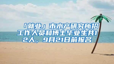 「就业」市水产研究所招工作人员和博士毕业生共12人，9月21日前报名