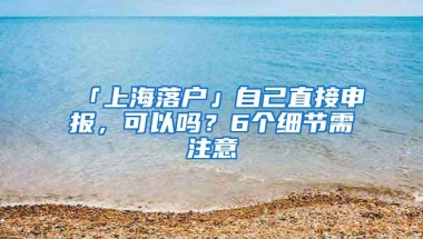 「上海落户」自己直接申报，可以吗？6个细节需注意