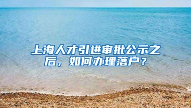 上海人才引进审批公示之后，如何办理落户？