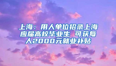 上海：用人单位招录上海应届高校毕业生 可获每人2000元就业补贴