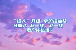 “抢人”升级 京沪撸袖快马加入 超一线、新一线 落户你选谁？