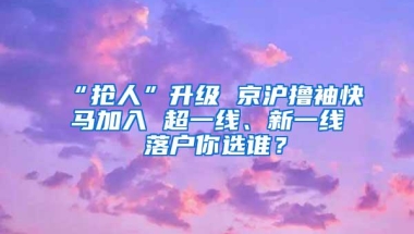 “抢人”升级 京沪撸袖快马加入 超一线、新一线 落户你选谁？