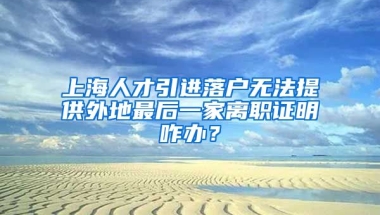 上海人才引进落户无法提供外地最后一家离职证明咋办？