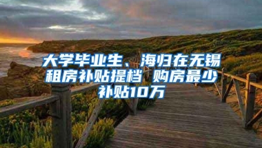 大学毕业生、海归在无锡租房补贴提档 购房最少补贴10万