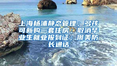 上海杨浦静态管理；多孩可新购一套住房；取消毕业生就业报到证；俄美防长通话