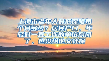 上海市老年人最低保障每个月多少？居民户口，年轻时一直工作的单位倒闭了，也没给他交社保