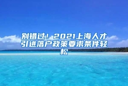 别错过！2021上海人才引进落户政策要求条件轻松