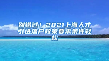 别错过！2021上海人才引进落户政策要求条件轻松