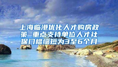 上海临港优化人才购房政策 重点支持单位人才社保门槛缩短为3至6个月