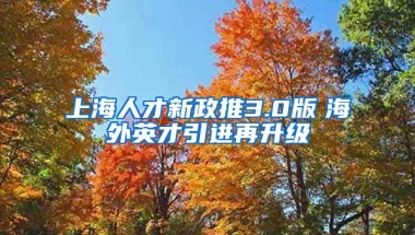 上海人才新政推3.0版　海外英才引进再升级