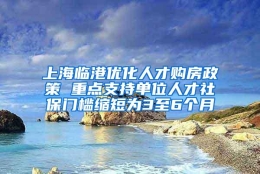 上海临港优化人才购房政策 重点支持单位人才社保门槛缩短为3至6个月