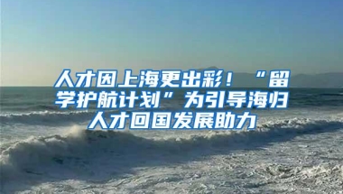 人才因上海更出彩！“留学护航计划”为引导海归人才回国发展助力