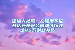 深圳人社局：在深圳不论开店还是开公司都可以领这45万创业补贴