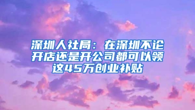 深圳人社局：在深圳不论开店还是开公司都可以领这45万创业补贴