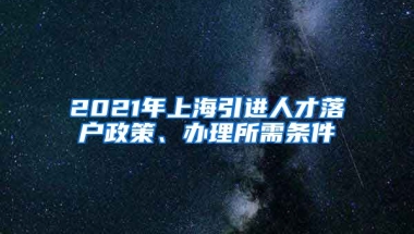 2021年上海引进人才落户政策、办理所需条件