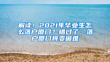 解读！2021年毕业生怎么落户厦门？错过了，落户厦门将变困难