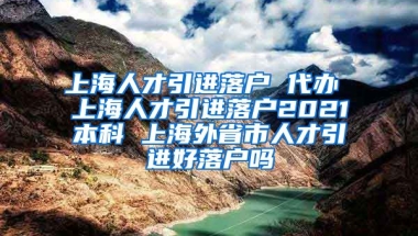 上海人才引进落户 代办 上海人才引进落户2021本科 上海外省市人才引进好落户吗