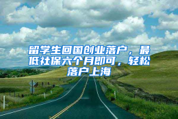 留学生回国创业落户，最低社保六个月即可，轻松落户上海