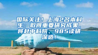 国际关注！上海2名本科生：取得重要研究成果，将赴中科院、985读研深造！