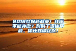 2018社保新政策！社保不能补缴？别到了退休年龄，你还在缴社保！