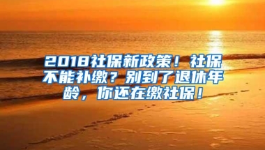 2018社保新政策！社保不能补缴？别到了退休年龄，你还在缴社保！