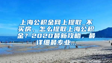 上海公积金网上提取_不买房，怎么提取上海公积金？2020最新攻略，最详细最专业...