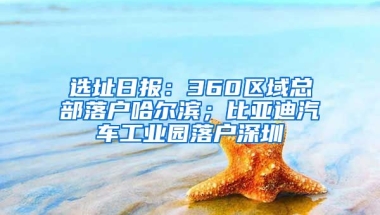 选址日报：360区域总部落户哈尔滨；比亚迪汽车工业园落户深圳