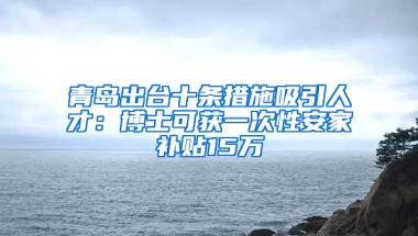 青岛出台十条措施吸引人才：博士可获一次性安家补贴15万