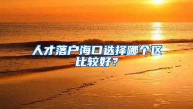 人才落户海口选择哪个区比较好？