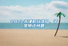 2022天津积分落户，子女随迁问题