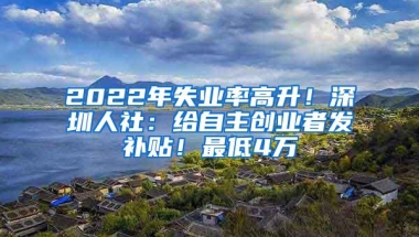 2022年失业率高升！深圳人社：给自主创业者发补贴！最低4万