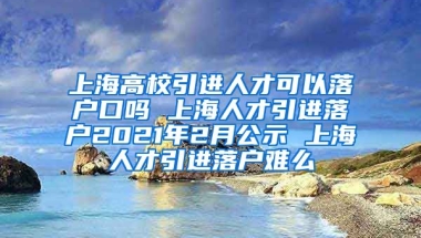 上海高校引进人才可以落户口吗 上海人才引进落户2021年2月公示 上海人才引进落户难么