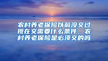 农村养老保险以前没交过现在交需要什么条件，农村养老保险是必须交的吗