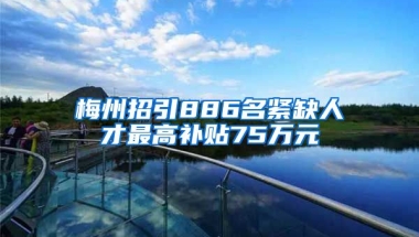 梅州招引886名紧缺人才最高补贴75万元