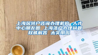 上海居转户咨询办理机构 人才中心朋友圈 上海落户办理问题权威解答 太实用啦