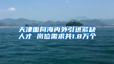 天津面向海内外引进紧缺人才 岗位需求共1.8万个