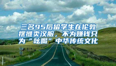 三名95后留学生在伦敦摆摊卖汉服，不为赚钱只为“吆喝”中华传统文化