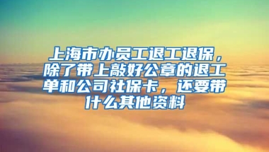 上海市办员工退工退保，除了带上敲好公章的退工单和公司社保卡，还要带什么其他资料