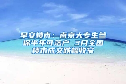 早安楼市：南京大专生参保半年可落户 3月全国楼市成交跌幅收窄