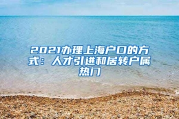 2021办理上海户口的方式：人才引进和居转户属热门