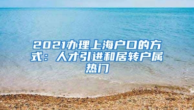 2021办理上海户口的方式：人才引进和居转户属热门