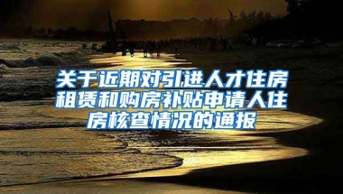 关于近期对引进人才住房租赁和购房补贴申请人住房核查情况的通报