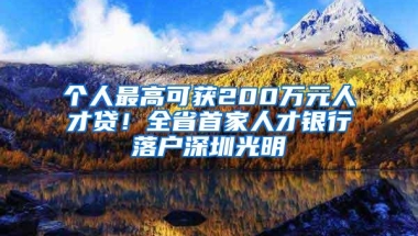 个人最高可获200万元人才贷！全省首家人才银行落户深圳光明