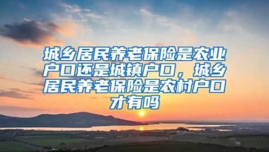 城乡居民养老保险是农业户口还是城镇户口，城乡居民养老保险是农村户口才有吗