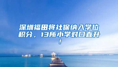 深圳福田将社保纳入学位积分，13所小学对口直升！